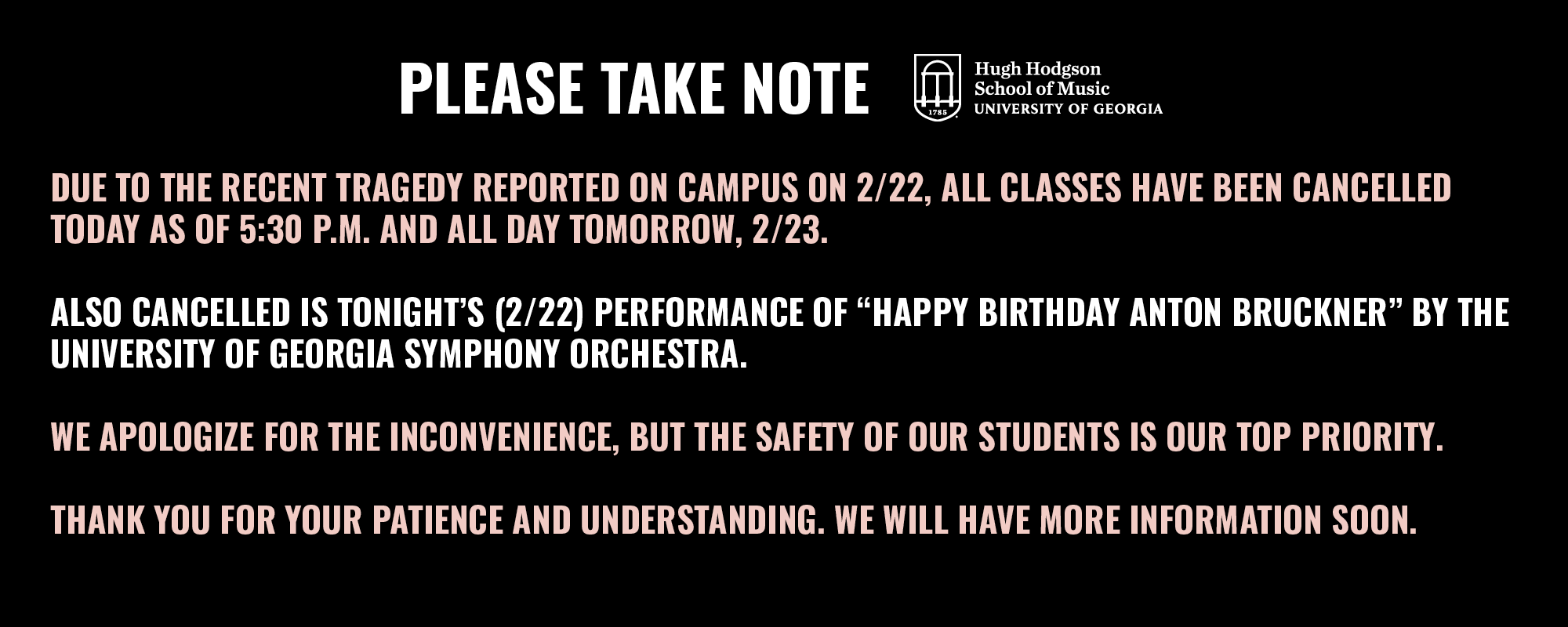 Due to the recent tragedy reported on campus this afternoon, all classes have been cancelled today as of 5:30 P.M. and all day tomorrow.    Also cancelled is tonight’s performance of  “Happy Birthday Anton Bruckner” by the University of Georgia Symphony Orchestra.   We apologize for the inconvenience, but the safety of our students is our top priority.   Thank you for your patience and understanding. We will have more information soon. 